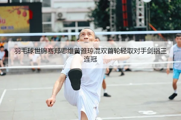 羽毛球世锦赛郑思维黄雅琼混双首轮轻取对手剑指三连冠