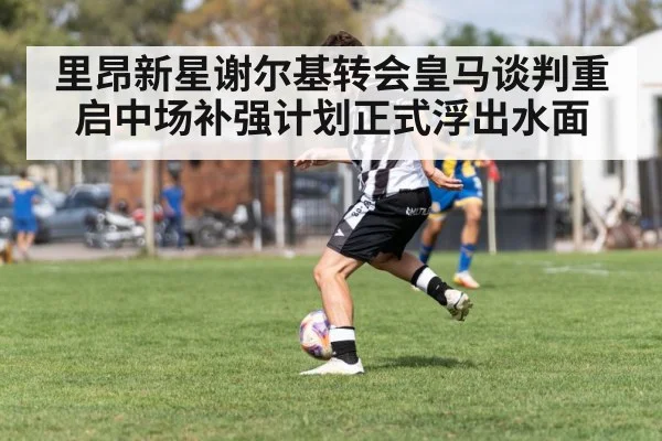 里昂新星谢尔基转会皇马谈判重启中场补强计划正式浮出水面