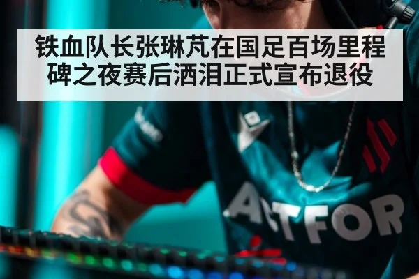 铁血队长张琳芃在国足百场里程碑之夜赛后洒泪正式宣布退役