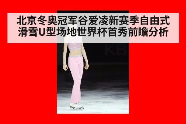 北京冬奥冠军谷爱凌新赛季自由式滑雪U型场地世界杯首秀前瞻分析